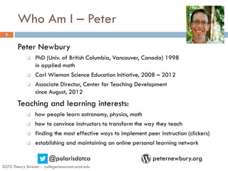 Who Am I – Peter
Peter Newbury
 PhD (Univ. of British Columbia, Vancouver, Canada) 1998
in applied math
 Carl Wieman Science Education Initiative, 2008 – 2012
 Associate Director, Center for Teaching Development
since August, 2012
Teaching and learning interests:
 how people learn astronomy, physics, math
 how to convince instructors to transform the way they teach
 finding the most effective ways to implement peer instruction (clickers)
 establishing and maintaining an online personal learning network
@polarisdotca peternewbury.org
SGTS Theory Stream - collegeclassroom.ucsd.edu
2
 