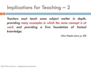 Implications for Teaching – 2
Teachers must teach some subject matter in depth,
providing many examples in which the same concept is at
work and providing a firm foundation of factual
knowledge.
(How People Learn, p. 20)
26
SGTS Theory Stream - collegeclassroom.ucsd.edu
 