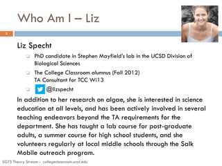 Who Am I – Liz
Liz Specht
 PhD candidate in Stephen Mayfield’s lab in the UCSD Division of
Biological Sciences
 The College Classroom alumnus (Fall 2012)
TA Consultant for TCC Wi13
 @lizspecht
In addition to her research on algae, she is interested in science
education at all levels, and has been actively involved in several
teaching endeavors beyond the TA requirements for the
department. She has taught a lab course for post-graduate
adults, a summer course for high school students, and she
volunteers regularly at local middle schools through the Salk
Mobile outreach program.
SGTS Theory Stream - collegeclassroom.ucsd.edu
3
 