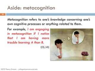 Aside: metacognition
SGTS Theory Stream - collegeclassroom.ucsd.edu
30
Metacognition refers to one’s knowledge concerning one’s
own cognitive processes or anything related to them.
For example, I am engaging
in metacognition if I notice
that I am having more
trouble learning A than B.
([3], [4])
 