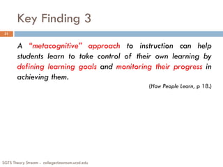 Key Finding 3
SGTS Theory Stream - collegeclassroom.ucsd.edu
31
A “metacognitive” approach to instruction can help
students learn to take control of their own learning by
defining learning goals and monitoring their progress in
achieving them.
(How People Learn, p 18.)
 