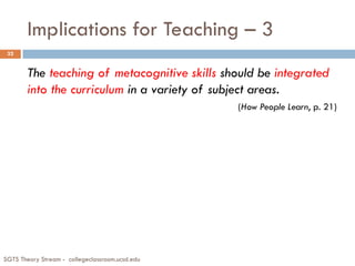 Implications for Teaching – 3
The teaching of metacognitive skills should be integrated
into the curriculum in a variety of subject areas.
(How People Learn, p. 21)
32
SGTS Theory Stream - collegeclassroom.ucsd.edu
 