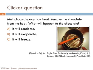 Clicker question
SGTS Theory Stream - collegeclassroom.ucsd.edu
36
Melt chocolate over low heat. Remove the chocolate
from the heat. What will happen to the chocolate?
A) It will condense.
B) It will evaporate.
C) It will freeze.
(Question: Sujatha Raghu from Braincandy via LearningCatalytics)
(Image: CIM9926 by number657 on flickr CC)
 