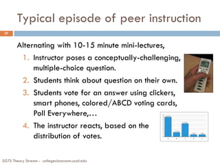 Typical episode of peer instruction
SGTS Theory Stream - collegeclassroom.ucsd.edu
37
Alternating with 10-15 minute mini-lectures,
1. Instructor poses a conceptually-challenging,
multiple-choice question.
2. Students think about question on their own.
3. Students vote for an answer using clickers,
smart phones, colored/ABCD voting cards,
Poll Everywhere,…
4. The instructor reacts, based on the
distribution of votes.
 