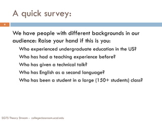 A quick survey:
We have people with different backgrounds in our
audience: Raise your hand if this is you:
Who experienced undergraduate education in the US?
Who has had a teaching experience before?
Who has given a technical talk?
Who has English as a second language?
Who has been a student in a large (150+ students) class?
SGTS Theory Stream - collegeclassroom.ucsd.edu
4
 