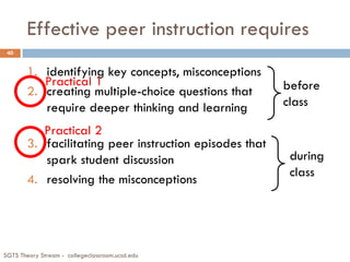 Effective peer instruction requires
SGTS Theory Stream - collegeclassroom.ucsd.edu
40
1. identifying key concepts, misconceptions
2. creating multiple-choice questions that
require deeper thinking and learning
3. facilitating peer instruction episodes that
spark student discussion
4. resolving the misconceptions
before
class
during
class
Practical 1
Practical 2
 