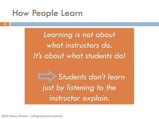 How People Learn
SGTS Theory Stream - collegeclassroom.ucsd.edu
42
Learning is not about
what instructors do.
It’s about what students do!
Students don’t learn
just by listening to the
instructor explain.
 