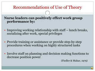 Recommendations of Use of Theory

Nurse leaders can positively effect work group
 performance by:

 Improving working relationship with staff – lunch breaks,
  socializing after work, special privileges

 Provide training or assistance or provide step-by-step
  procedures when working on highly structured tasks

 Involve staff on planning and decision making functions to
  decrease position power
                                           (Fiedler & Mahar, 1979)
 