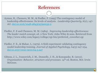 References

Ayman, R., Chemers, M. M., & Fiedler, F. (1995) The contingency model of
  leadership effectiveness: Its levels of analysis. Leadership Quarterly, 6(2), 147-
  167. doi:10.1016/1048-9843(95)90032-2

Fiedler, F. E and Chemers, M. M. (1984). Improving leadership effectiveness:
   The leader match concept, ed. 2 New York: John Wiley & sons. Retrieved from
   http://www.wiley.com/legacy/college/cgi-bin/preferred_coworker.cgi

Fiedler, F. E., & Mahar, L. (1979). A field experiment validating contingency
   model leadership training. Journal of Applied Psychology, 64(3) 247-254.
   doi:10.1037/0021-9010.64.3.247

Gibson, J. L., Ivancevich, J. M., Donnelly, J. H., & Konopaske, R. (2012).
  Organization: Behavior, structure and processes. 14th ed. Boston, MA: Irwin
  McGraw.
 