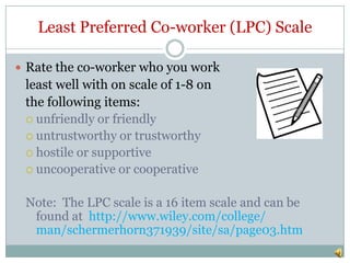 Least Preferred Co-worker (LPC) Scale

 Rate the co-worker who you work
 least well with on scale of 1-8 on
 the following items:
  unfriendly or friendly
  untrustworthy or trustworthy
  hostile or supportive
  uncooperative or cooperative


 Note: The LPC scale is a 16 item scale and can be
  found at http://www.wiley.com/college/
  man/schermerhorn371939/site/sa/page03.htm
 