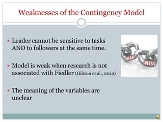 Weaknesses of the Contingency Model


 Leader cannot be sensitive to tasks
 AND to followers at the same time.

 Model is weak when research is not
 associated with Fiedler (Gibson et al., 2012)

 The meaning of the variables are
 unclear
 