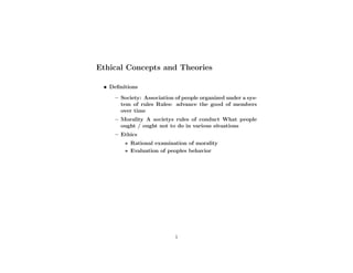 Ethical Concepts and Theories

 • Deﬁnitions

     – Society: Association of people organized under a sys-
       tem of rules Rules: advance the good of members
       over time
     – Morality A societys rules of conduct What people
       ought / ought not to do in various situations
     – Ethics
        ∗ Rational examination of morality
        ∗ Evaluation of peoples behavior




                            1
 