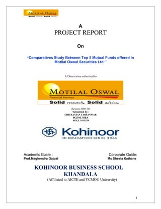 A
PROJECT REPORT
On
“Comparatives Study Between Top 5 Mutual Funds offered in
Motilal Oswal Securities Ltd.’’
A Dissertation submitted to
(Session 2008-10)
Submitted by:
CHITRANJAN I. BIRANWAR
PGDM, MBA
ROLL NO 8214
Academic Guide : Corporate Guide:
Prof.Meghendra Gajpal Ms Sheela Kathane
KOHINOOR BUSINESS SCHOOL
KHANDALA
(Affiliated to AICTE and YCMOU University)
1
 