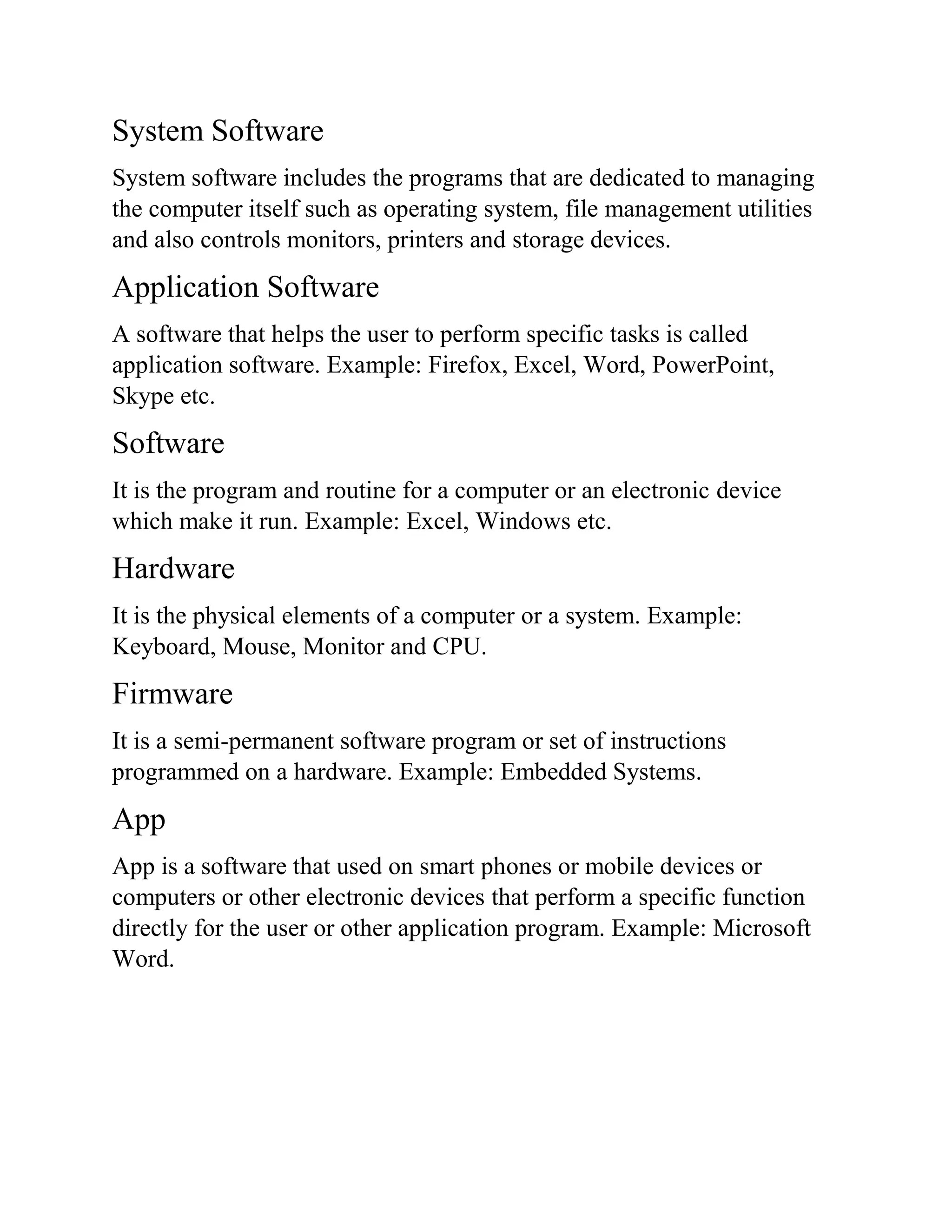 System Software
System software includes the programs that are dedicated to managing
the computer itself such as operating system, file management utilities
and also controls monitors, printers and storage devices.
Application Software
A software that helps the user to perform specific tasks is called
application software. Example: Firefox, Excel, Word, PowerPoint,
Skype etc.
Software
It is the program and routine for a computer or an electronic device
which make it run. Example: Excel, Windows etc.
Hardware
It is the physical elements of a computer or a system. Example:
Keyboard, Mouse, Monitor and CPU.
Firmware
It is a semi-permanent software program or set of instructions
programmed on a hardware. Example: Embedded Systems.
App
App is a software that used on smart phones or mobile devices or
computers or other electronic devices that perform a specific function
directly for the user or other application program. Example: Microsoft
Word.
 