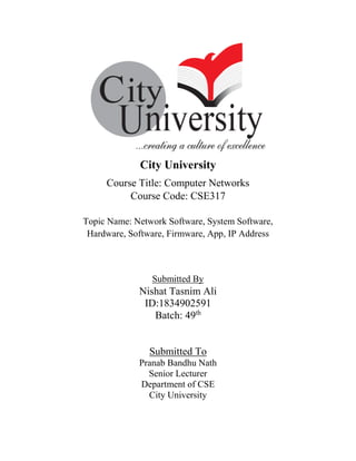 City University
Course Title: Computer Networks
Course Code: CSE317
Topic Name: Network Software, System Software,
Hardware, Software, Firmware, App, IP Address
Submitted By
Nishat Tasnim Ali
ID:1834902591
Batch: 49th
Submitted To
Pranab Bandhu Nath
Senior Lecturer
Department of CSE
City University
 