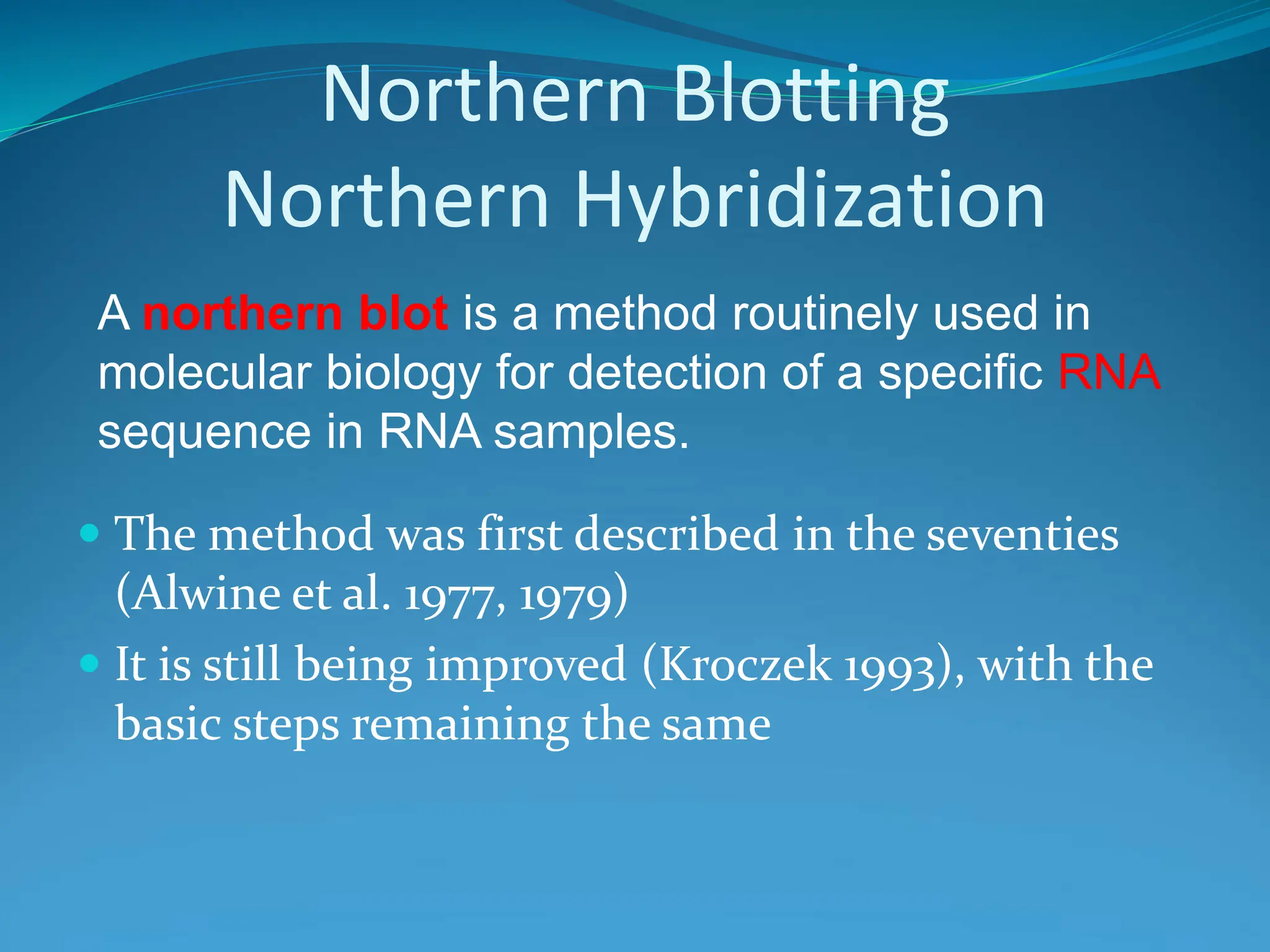 Northern Blotting
Northern Hybridization
A northern blot is a method routinely used in
molecular biology for detection of a specific RNA
sequence in RNA samples.
 The method was first described in the seventies
(Alwine et al. 1977, 1979)
 It is still being improved (Kroczek 1993), with the
basic steps remaining the same
 
