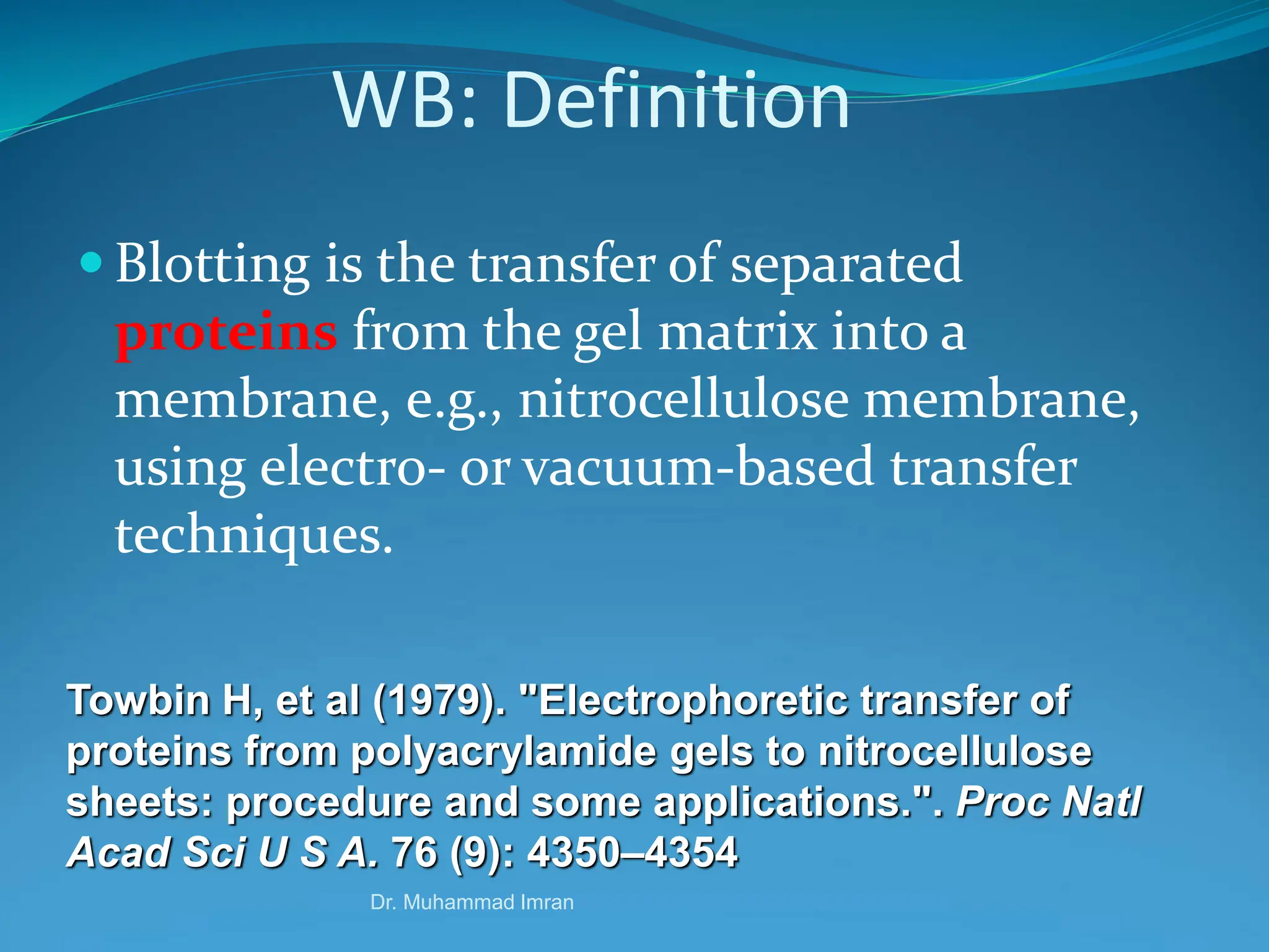Dr. Muhammad Imran
WB: Definition
 Blotting is the transfer of separated
proteins from the gel matrix into a
membrane, e.g., nitrocellulose membrane,
using electro- or vacuum-based transfer
techniques.
Towbin H, et al (1979). "Electrophoretic transfer of
proteins from polyacrylamide gels to nitrocellulose
sheets: procedure and some applications.". Proc Natl
Acad Sci U S A. 76 (9): 4350–4354
 