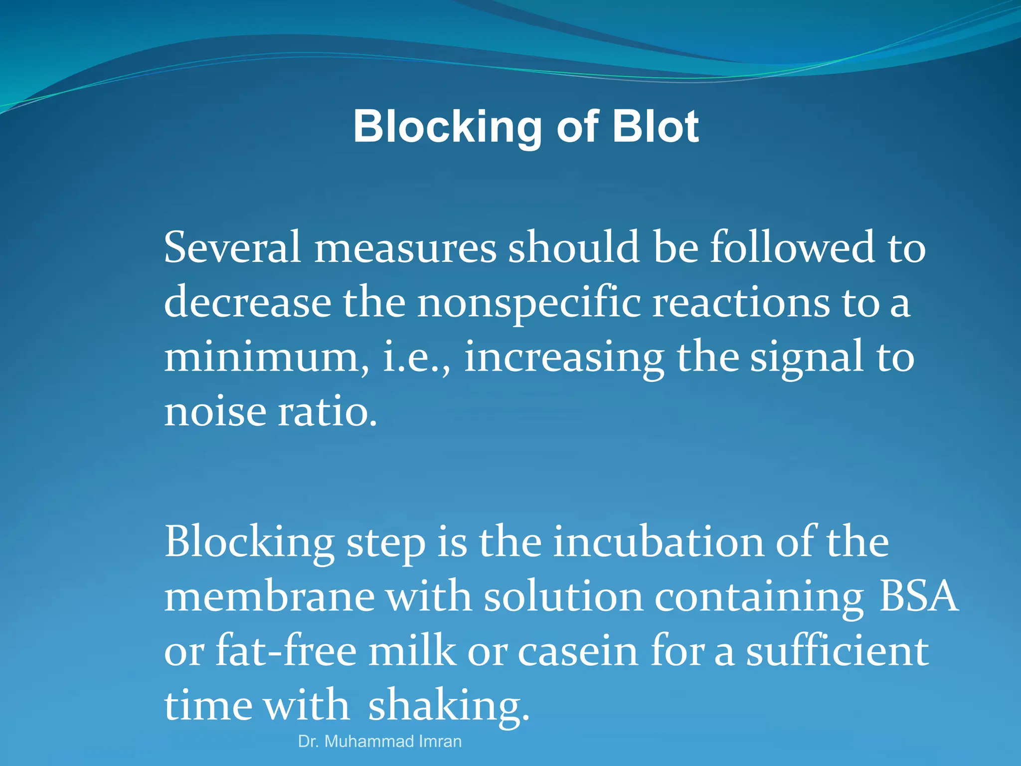 Blocking of Blot
Several measures should be followed to
decrease the nonspecific reactions to a
minimum, i.e., increasing the signal to
noise ratio.
Blocking step is the incubation of the
membrane with solution containing BSA
or fat-free milk or casein for a sufficient
time with shaking.
Dr. Muhammad Imran
 