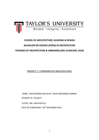 1
SCHOOL OF ARCHITECTURE, BUILDING & DESIGN
BACHELOR OR SCIENCE (HONS) IN ARCHITECTURE
THEORIES OF ARCHITECTURE & URBANISM (ARC 61303/ARC 2224)
PROJECT 2 : COMPARATIVE ANALYSIS ESSAY
NAME : MUATASIMAH BILLAH BT. SALEH MOHAMED GARBAA
STUDENT ID : 0316071
TUTOR : MR. LAM SHEN FEI
DATE OF SUBMISSION : 28th
NOVEMBER 2016
 