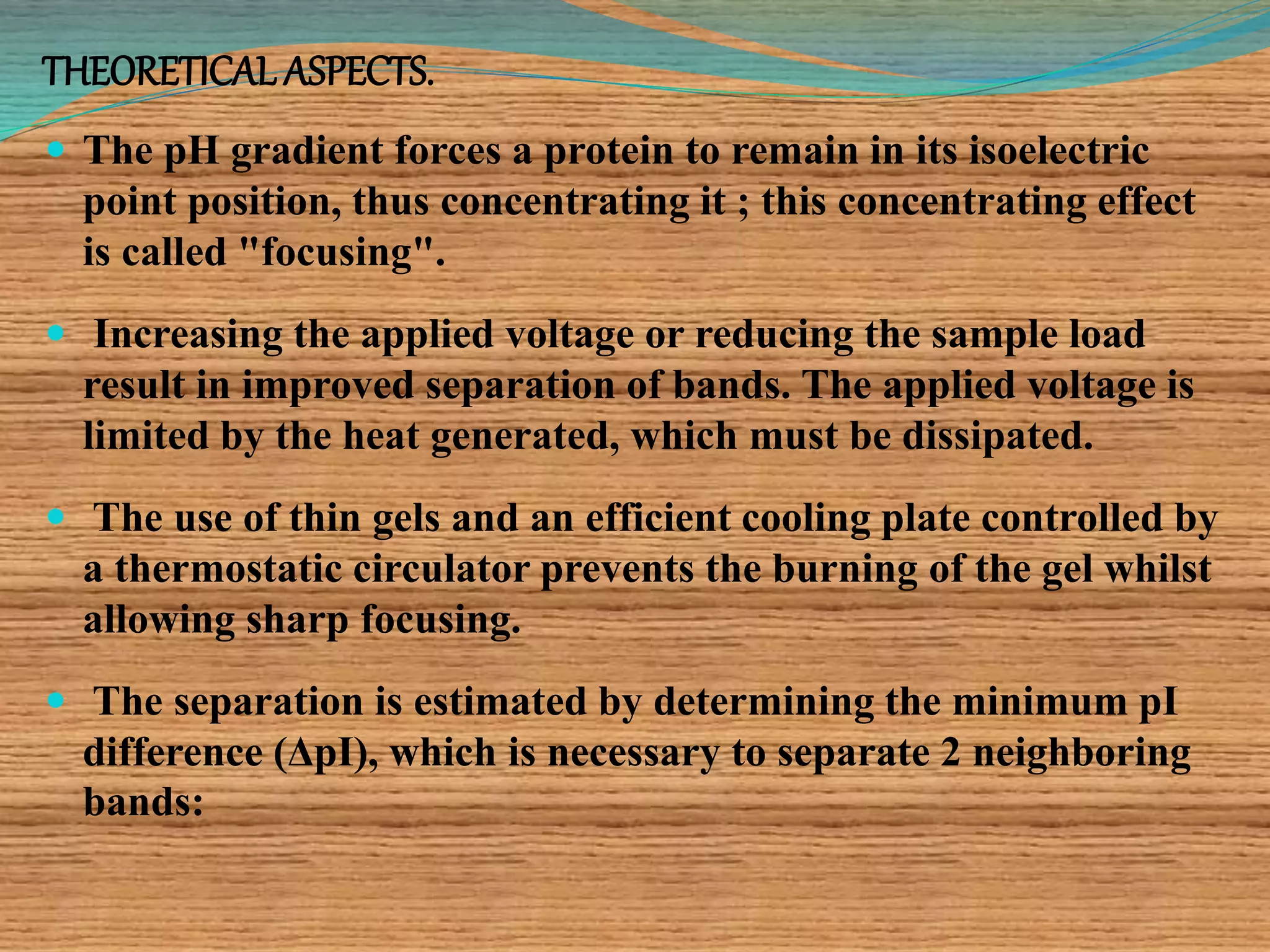 THEORETICAL ASPECTS.
 The pH gradient forces a protein to remain in its isoelectric
point position, thus concentrating it ; this concentrating effect
is called "focusing".
 Increasing the applied voltage or reducing the sample load
result in improved separation of bands. The applied voltage is
limited by the heat generated, which must be dissipated.
 The use of thin gels and an efficient cooling plate controlled by
a thermostatic circulator prevents the burning of the gel whilst
allowing sharp focusing.
 The separation is estimated by determining the minimum pI
difference (ΔpI), which is necessary to separate 2 neighboring
bands:
 