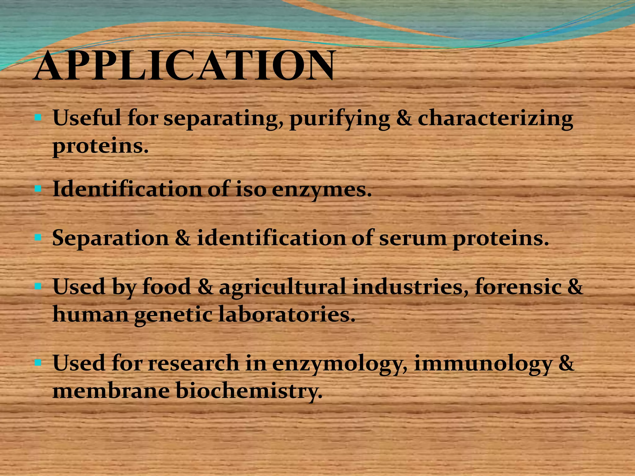 APPLICATION
 Useful for separating, purifying & characterizing
proteins.
 Identification of iso enzymes.
 Separation & identification of serum proteins.
 Used by food & agricultural industries, forensic &
human genetic laboratories.
 Used for research in enzymology, immunology &
membrane biochemistry.
 
