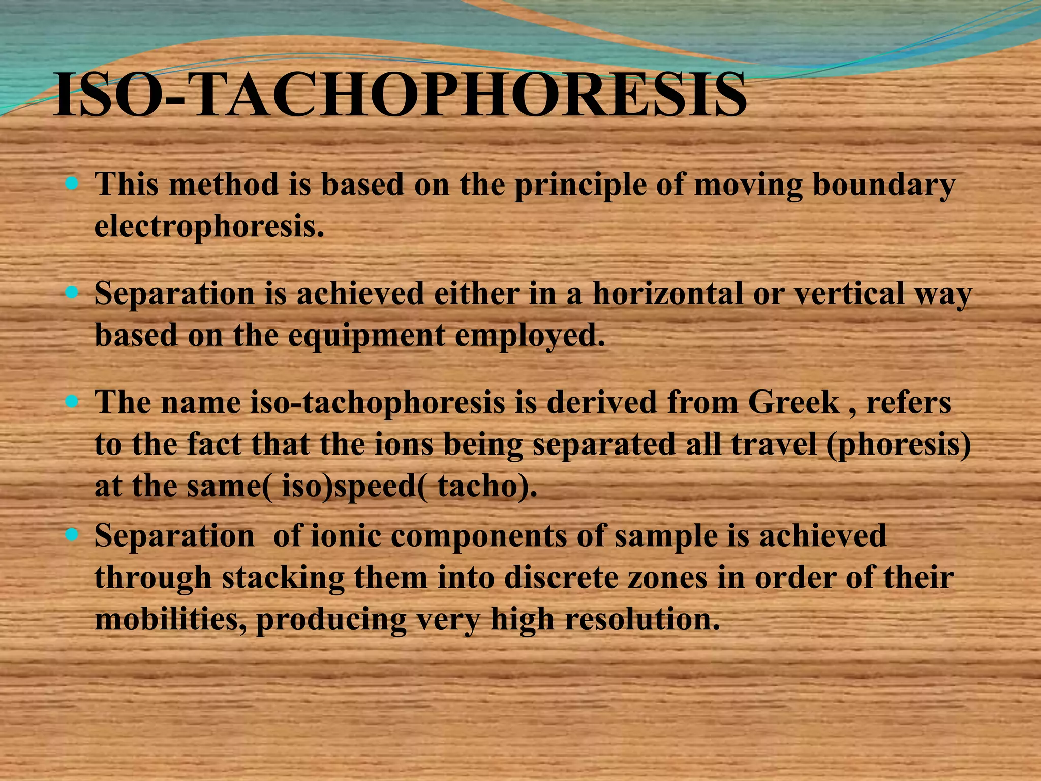 ISO-TACHOPHORESIS
 This method is based on the principle of moving boundary
electrophoresis.
 Separation is achieved either in a horizontal or vertical way
based on the equipment employed.
 The name iso-tachophoresis is derived from Greek , refers
to the fact that the ions being separated all travel (phoresis)
at the same( iso)speed( tacho).
 Separation of ionic components of sample is achieved
through stacking them into discrete zones in order of their
mobilities, producing very high resolution.
 