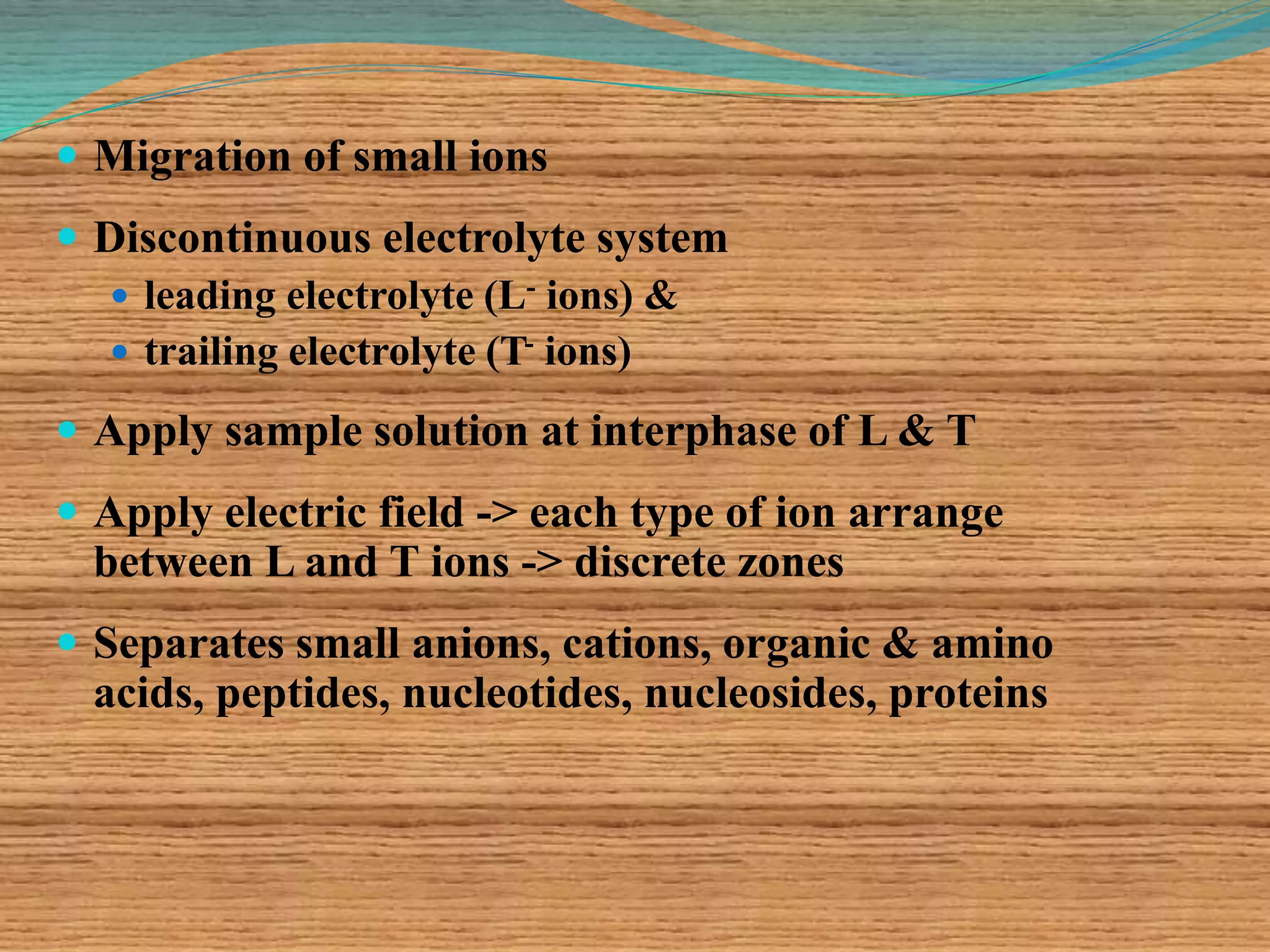  Migration of small ions
 Discontinuous electrolyte system
 leading electrolyte (L- ions) &
 trailing electrolyte (T- ions)
 Apply sample solution at interphase of L & T
 Apply electric field -> each type of ion arrange
between L and T ions -> discrete zones
 Separates small anions, cations, organic & amino
acids, peptides, nucleotides, nucleosides, proteins
 