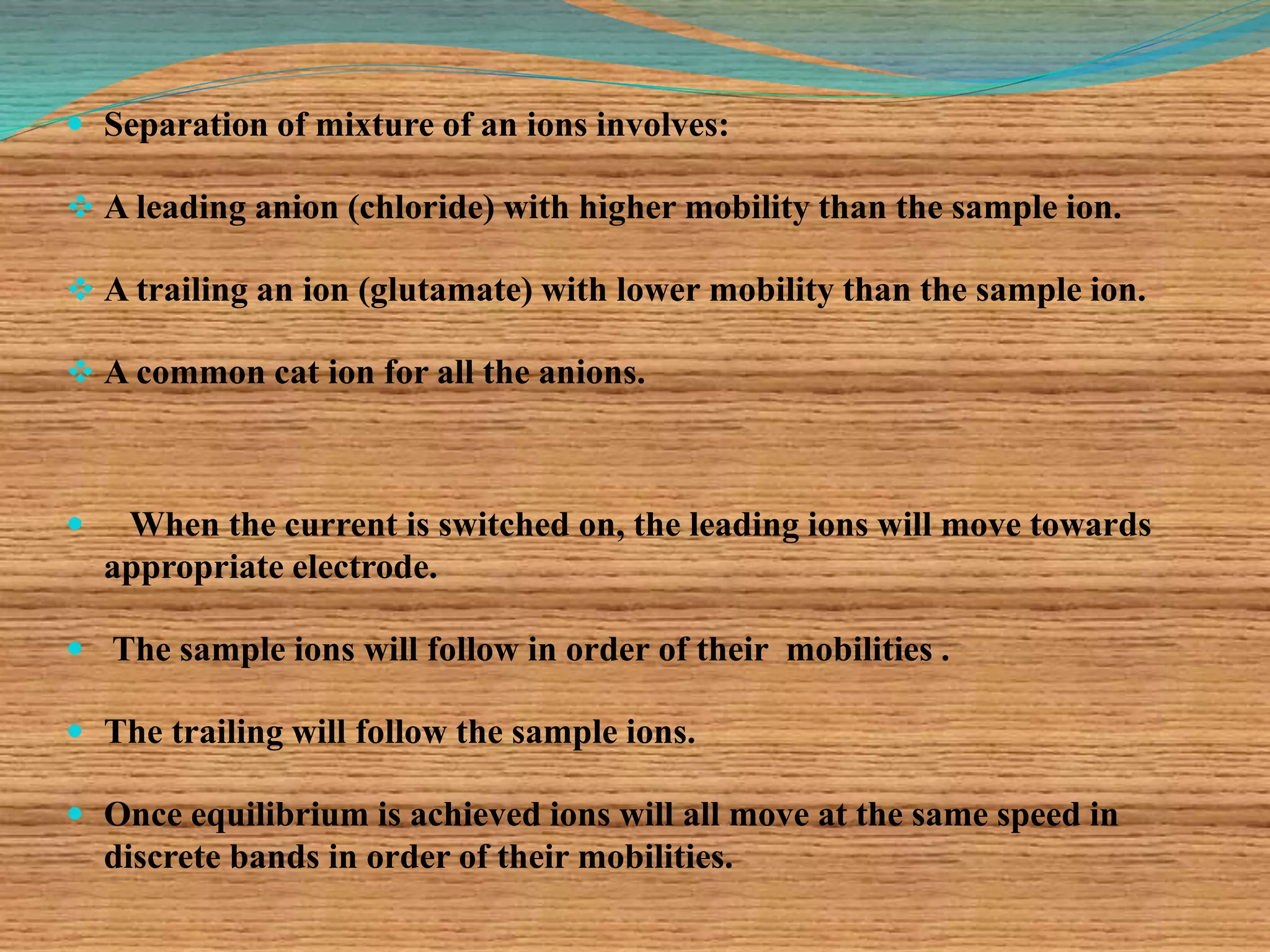  Separation of mixture of an ions involves:
 A leading anion (chloride) with higher mobility than the sample ion.
 A trailing an ion (glutamate) with lower mobility than the sample ion.
 A common cat ion for all the anions.
 When the current is switched on, the leading ions will move towards
appropriate electrode.
 The sample ions will follow in order of their mobilities .
 The trailing will follow the sample ions.
 Once equilibrium is achieved ions will all move at the same speed in
discrete bands in order of their mobilities.
 