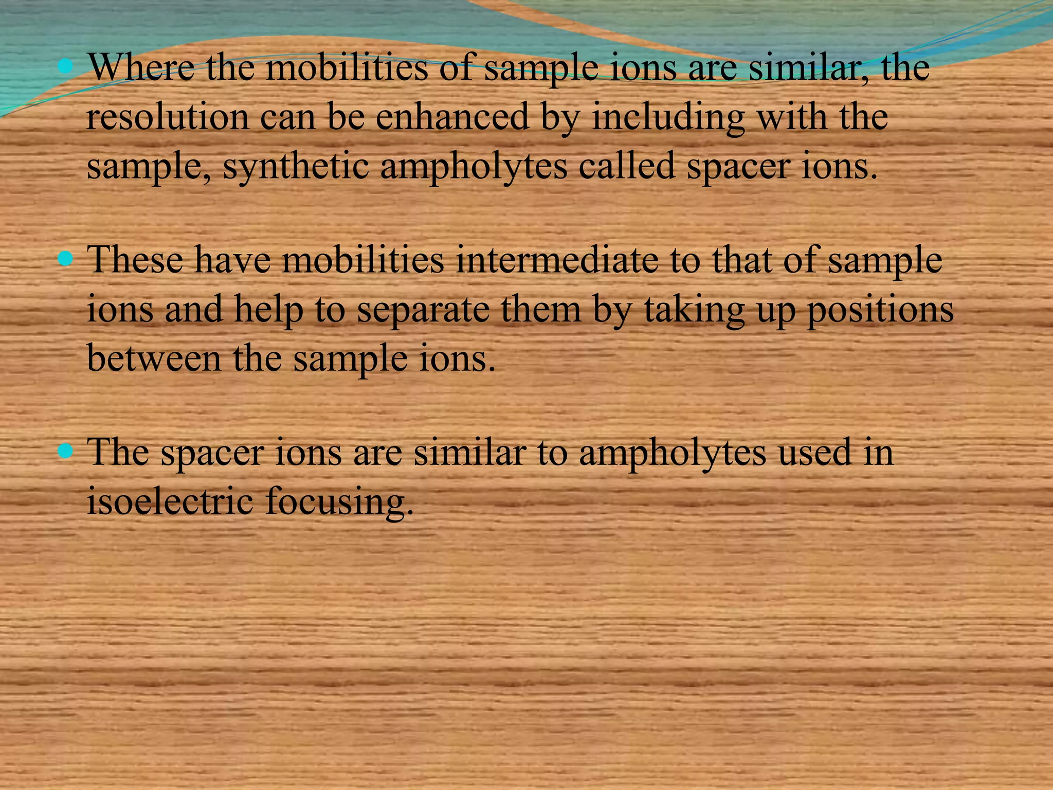  Where the mobilities of sample ions are similar, the
resolution can be enhanced by including with the
sample, synthetic ampholytes called spacer ions.
 These have mobilities intermediate to that of sample
ions and help to separate them by taking up positions
between the sample ions.
 The spacer ions are similar to ampholytes used in
isoelectric focusing.
 
