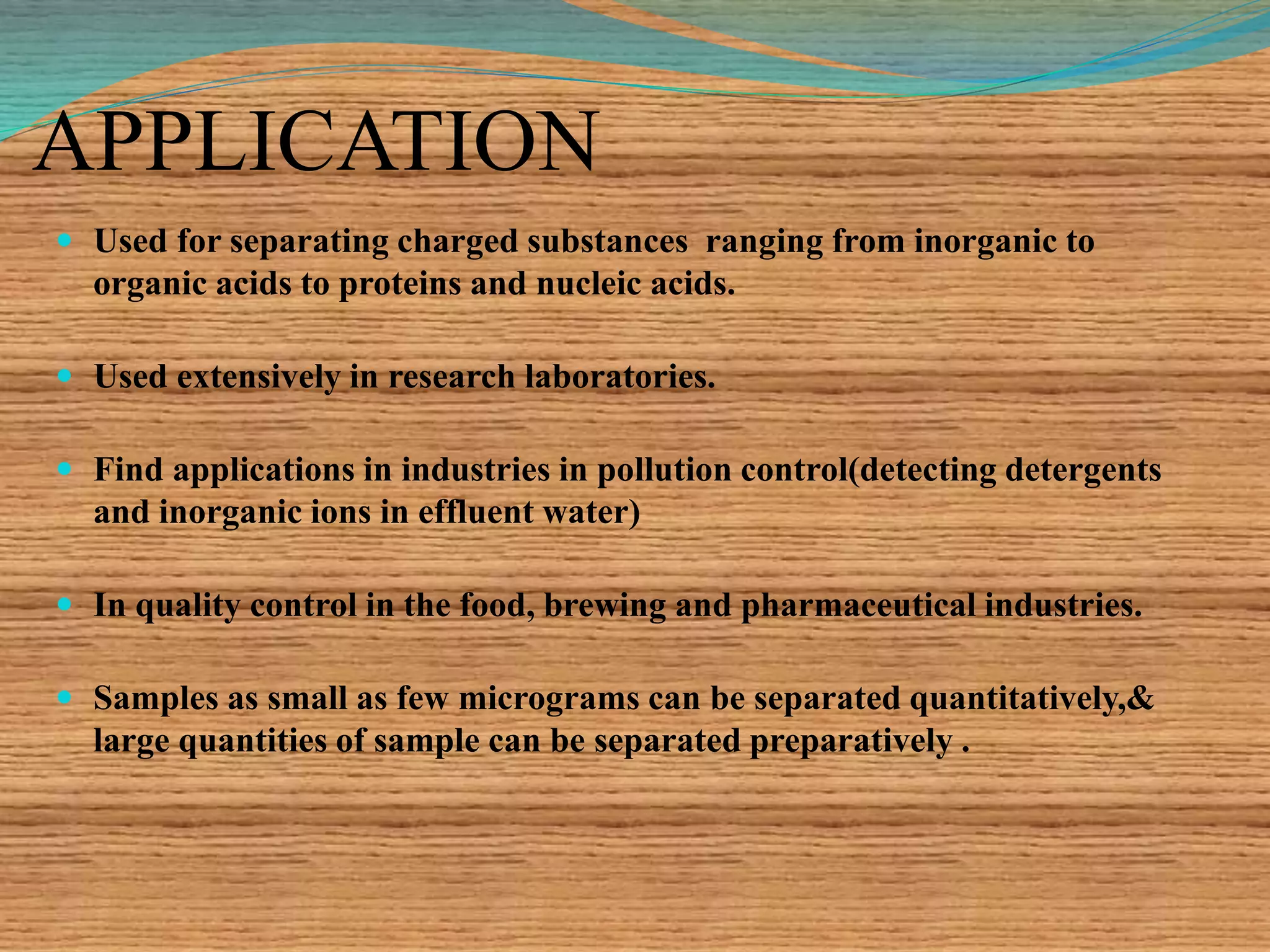 APPLICATION
 Used for separating charged substances ranging from inorganic to
organic acids to proteins and nucleic acids.
 Used extensively in research laboratories.
 Find applications in industries in pollution control(detecting detergents
and inorganic ions in effluent water)
 In quality control in the food, brewing and pharmaceutical industries.
 Samples as small as few micrograms can be separated quantitatively,&
large quantities of sample can be separated preparatively .
 