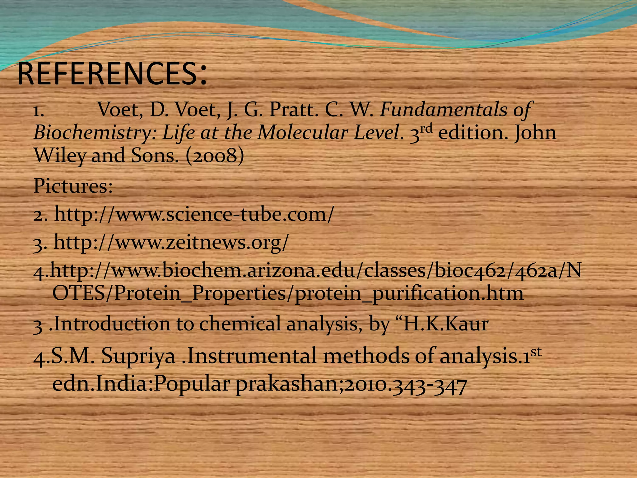 REFERENCES:
Pictures:
2. http://www.science-tube.com/
3. http://www.zeitnews.org/
4.http://www.biochem.arizona.edu/classes/bioc462/462a/N
OTES/Protein_Properties/protein_purification.htm
3 .Introduction to chemical analysis, by “H.K.Kaur
4.S.M. Supriya .Instrumental methods of analysis.1st
edn.India:Popular prakashan;2010.343-347
1. Voet, D. Voet, J. G. Pratt. C. W. Fundamentals of
Biochemistry: Life at the Molecular Level. 3rd edition. John
Wiley and Sons. (2008)
 