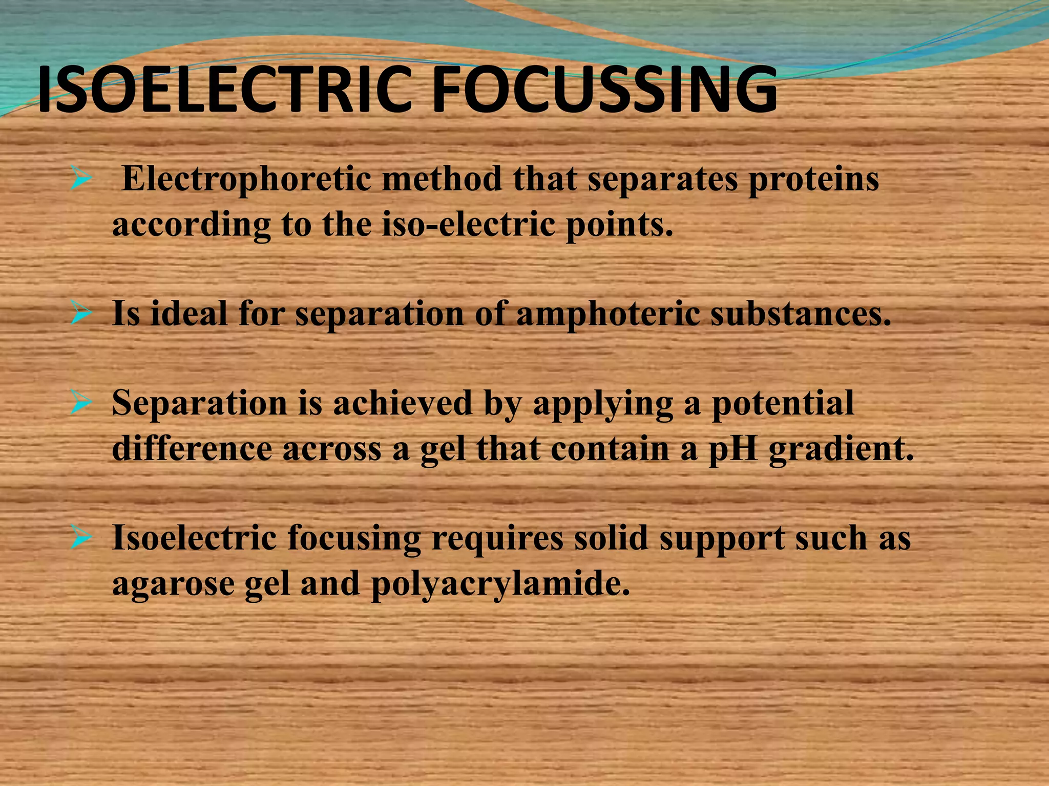 ISOELECTRIC FOCUSSING
 Electrophoretic method that separates proteins
according to the iso-electric points.
 Is ideal for separation of amphoteric substances.
 Separation is achieved by applying a potential
difference across a gel that contain a pH gradient.
 Isoelectric focusing requires solid support such as
agarose gel and polyacrylamide.
 