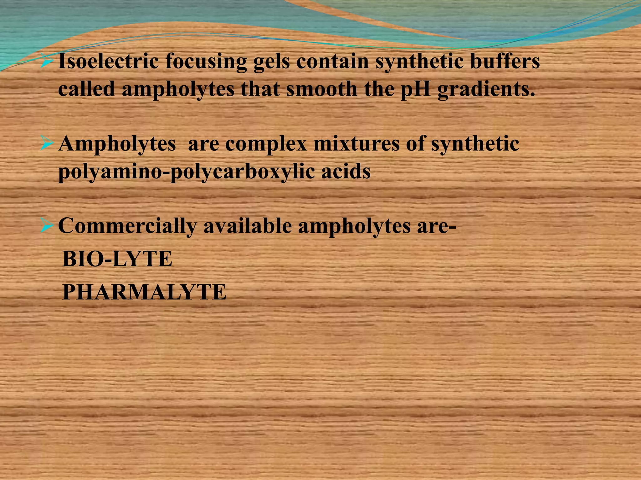 Isoelectric focusing gels contain synthetic buffers
called ampholytes that smooth the pH gradients.
Ampholytes are complex mixtures of synthetic
polyamino-polycarboxylic acids
Commercially available ampholytes are-
BIO-LYTE
PHARMALYTE
 