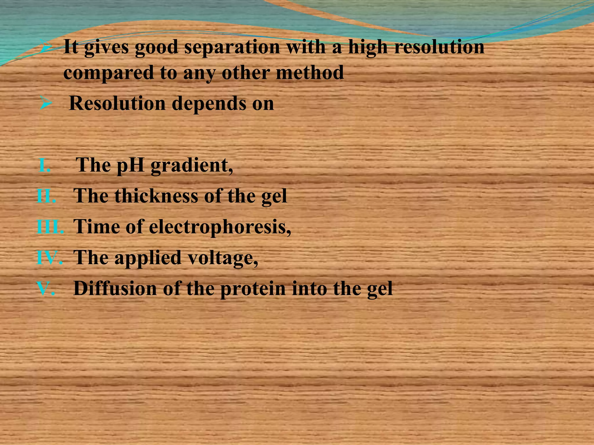  It gives good separation with a high resolution
compared to any other method
 Resolution depends on
I. The pH gradient,
II. The thickness of the gel
III. Time of electrophoresis,
IV. The applied voltage,
V. Diffusion of the protein into the gel
 