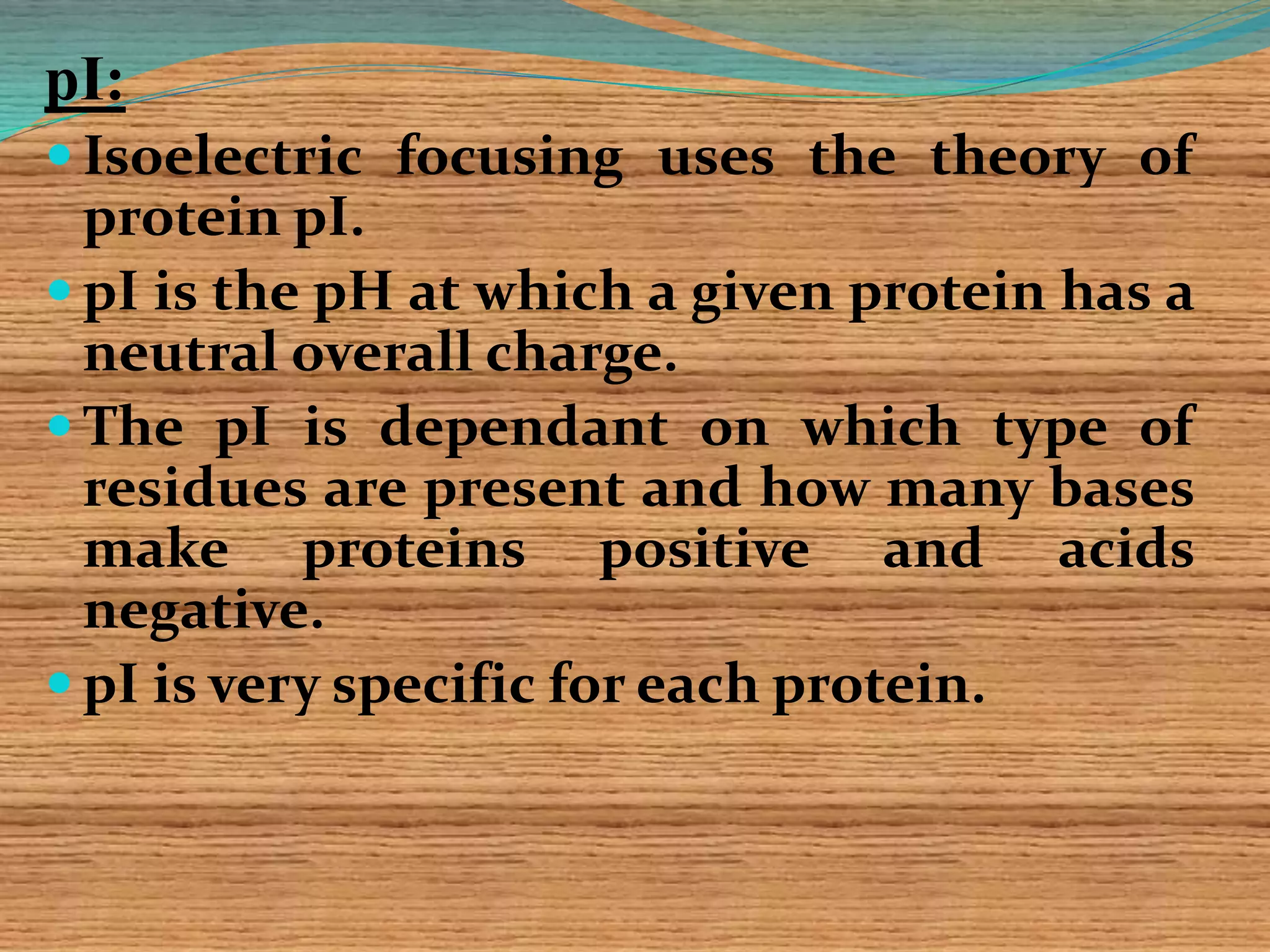 pI:
 Isoelectric focusing uses the theory of
protein pI.
 pI is the pH at which a given protein has a
neutral overall charge.
 The pI is dependant on which type of
residues are present and how many bases
make proteins positive and acids
negative.
 pI is very specific for each protein.
 