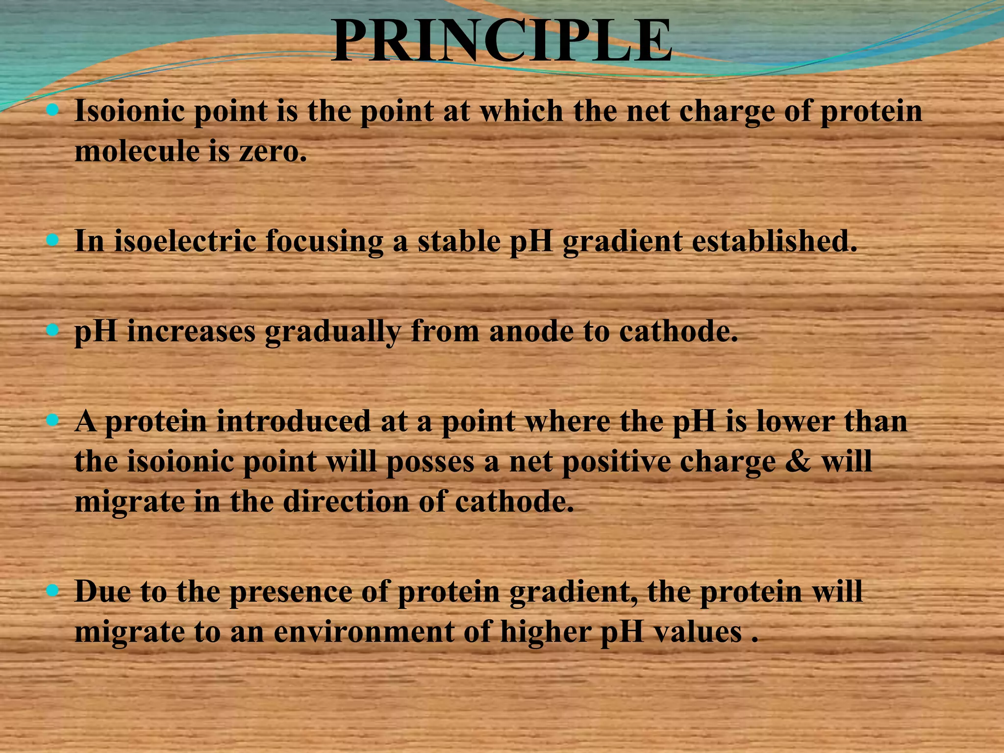 PRINCIPLE
 Isoionic point is the point at which the net charge of protein
molecule is zero.
 In isoelectric focusing a stable pH gradient established.
 pH increases gradually from anode to cathode.
 A protein introduced at a point where the pH is lower than
the isoionic point will posses a net positive charge & will
migrate in the direction of cathode.
 Due to the presence of protein gradient, the protein will
migrate to an environment of higher pH values .
 