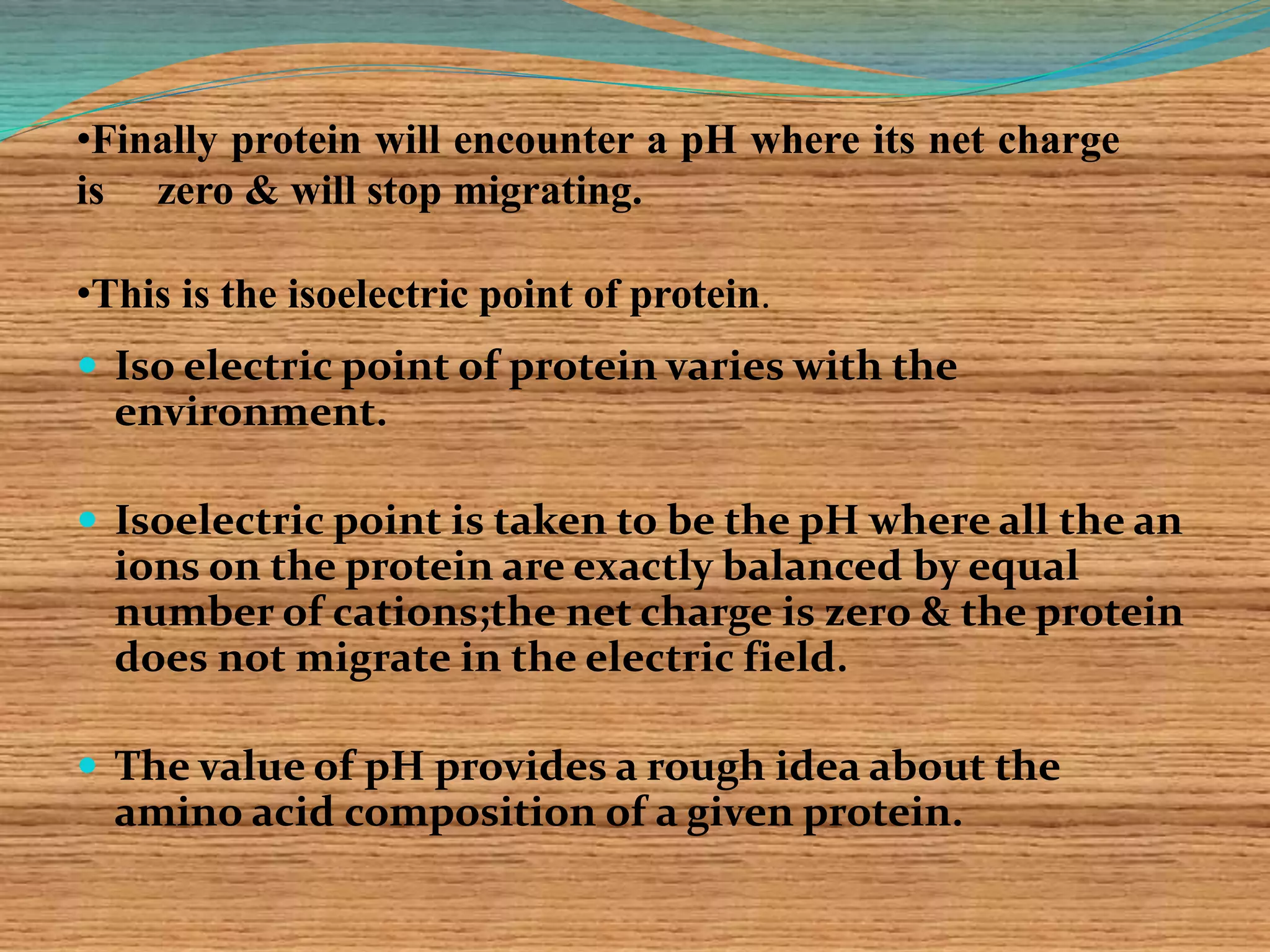  Iso electric point of protein varies with the
environment.
 Isoelectric point is taken to be the pH where all the an
ions on the protein are exactly balanced by equal
number of cations;the net charge is zero & the protein
does not migrate in the electric field.
 The value of pH provides a rough idea about the
amino acid composition of a given protein.
•Finally protein will encounter a pH where its net charge
is zero & will stop migrating.
•This is the isoelectric point of protein.
 