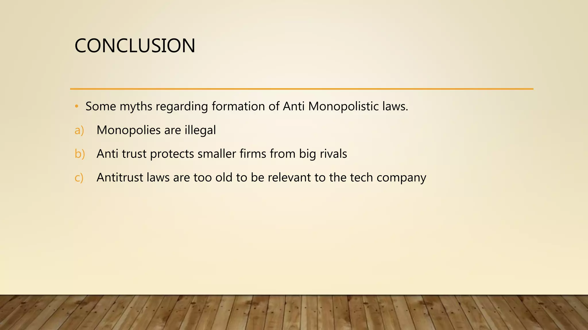 CONCLUSION
• Some myths regarding formation of Anti Monopolistic laws.
a) Monopolies are illegal
b) Anti trust protects smaller firms from big rivals
c) Antitrust laws are too old to be relevant to the tech company
 