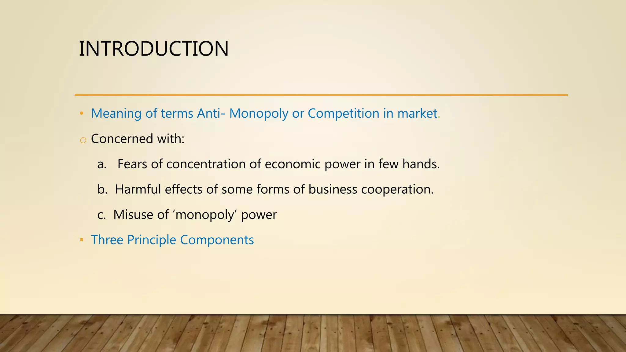 INTRODUCTION
• Meaning of terms Anti- Monopoly or Competition in market.
o Concerned with:
a. Fears of concentration of economic power in few hands.
b. Harmful effects of some forms of business cooperation.
c. Misuse of ‘monopoly’ power
• Three Principle Components
 