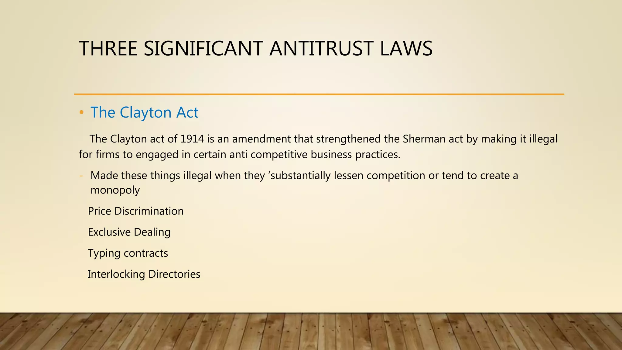 THREE SIGNIFICANT ANTITRUST LAWS
• The Clayton Act
The Clayton act of 1914 is an amendment that strengthened the Sherman act by making it illegal
for firms to engaged in certain anti competitive business practices.
- Made these things illegal when they ‘substantially lessen competition or tend to create a
monopoly
Price Discrimination
Exclusive Dealing
Typing contracts
Interlocking Directories
 
