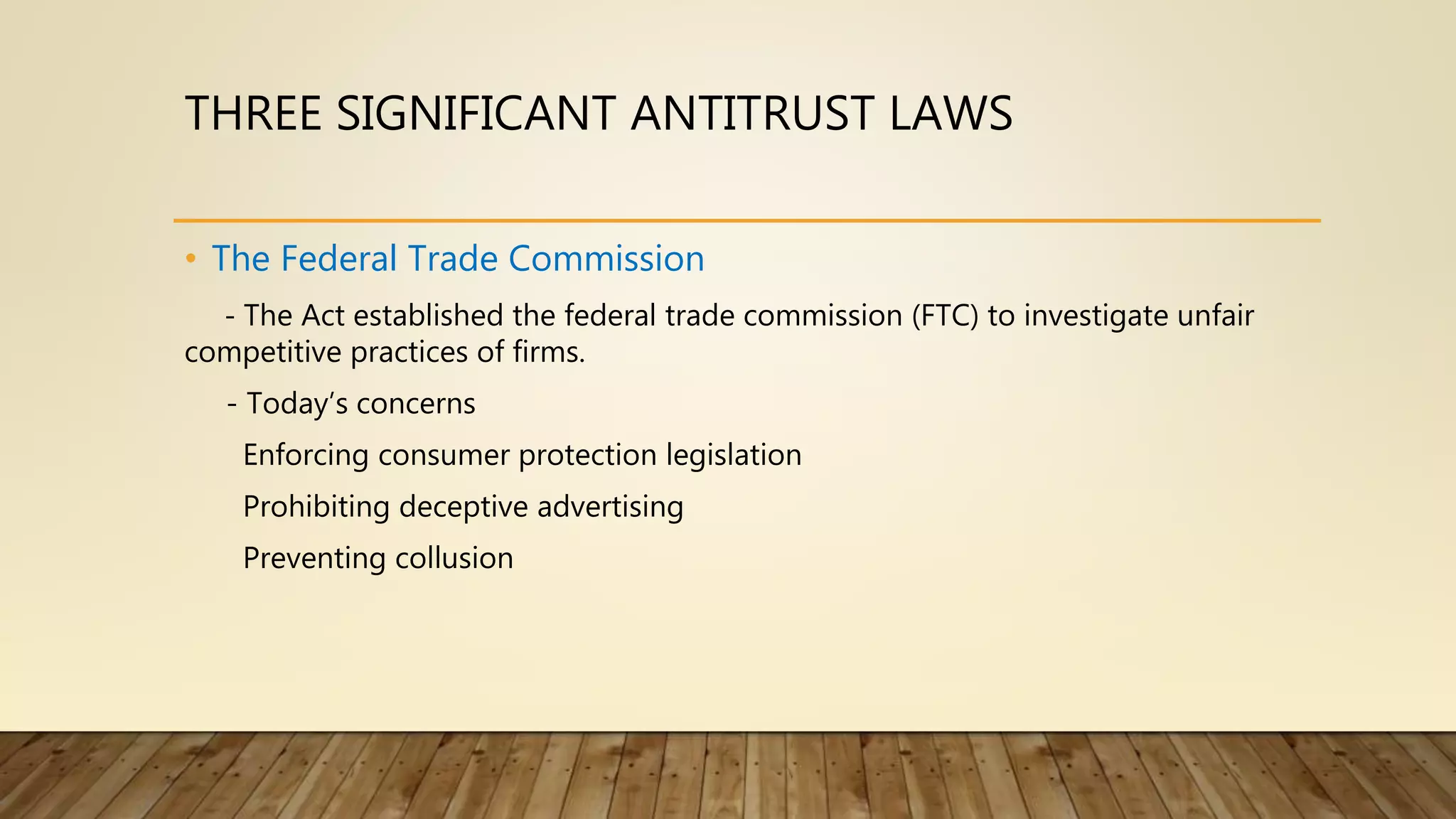 THREE SIGNIFICANT ANTITRUST LAWS
• The Federal Trade Commission
- The Act established the federal trade commission (FTC) to investigate unfair
competitive practices of firms.
- Today’s concerns
Enforcing consumer protection legislation
Prohibiting deceptive advertising
Preventing collusion
 