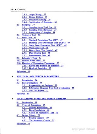 YIU • Ctmteuu

2.6

2.4.3 Auger Boring 35
2.4.4 Rotary Drilling 36
2.4.5 Percussion Drilling 36
2 4 6
Srahiljz;)tjon of Boreholes l6
Sampling 37
2.5. 1 Sampling from Trial Pils 37
2.5.2 Sampling· from Boreholes 37
2.5.3 Preservation of Samples 39
Testing of Soil 40

27

Field Iesrs

2.5

41

2.7.1
2. 7.2
2.7.3
2 7 4

Vane Shear Test

2.7.5
2.7.6

Direct Shear Test (In-situ) 47
Plate Bearing Test 48

2 7 7

2.8

Standard Penetration Test <SPD 41
Dynamic Cone Penetration Test (DCP1J 43
Static Cone Penetration Test (SC!'D 44

J?u:ssurc:merer Tesr

46

49

Lahoratory -Tests 51

51
2.10 Planning of Exploration Programme 51
2.10.1 Layout and Number of Boreholes 51
2.10.2 Depth of Boreholes 52
2 9

Ground Water Table

Rtkrtncu 53
3

SOT!. DATA AND DFSJGN PARAMETERS
3. I

Introducrion

54

Soil Investigation 55
3.2.1 Responsibility of Designer 55
3.2.2 Information Required from Soil lnveotigation 55
3.2.3 Soil Test Report 55
Reference 64
3.2

4

FOUNDATIONS: TYPFS AND DESIGN CRITERIA

4.1
4.2

Jnu!lduction 65
Iypes of Foundation 65
4.2. I

4. 3

65- 75

Shallow foundadons 66
Deep Foundations 68

4.2.2
4.2.3 Choice of Foundation Type 70
Design Criteria 70
4.3.1 Bearing Capacity 70
4.3.2

The SenJemeoJ Criteria

71

References 75

Copyrighted material

 