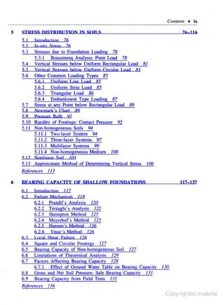 Contellls + ix
5

STR FSS QISTR IB I rtiON IN

sou s

76:116

76

5 I

Introduction

52

5.4

76
Stresses due to Foundation Loading 78
5.3. 1 Boussinesg Analysis: Point Load 78
Venical Stresses below Unifonn Rectangular Load 8/

SS

Vcnical Srrcsses below IJnj form Circular l nad

5.6

Other Common Loading Types 85
5 6 I I fnjform I joe I oad 85
5.6.2 Unifonn Strip Load 85
5.6.3 Triangular Load 86
5.6.4 Embankment Type Loading 87
Stress at any Point below Rectangular Load 89

5.3

5. 7
S8
S9

In-situ Srress

8!

Newmark's O,an 89
Pressum Bulb 9/

5.10 Rigidity of Footings: Contact Pressure 92
5.1 I Non-homoge.neous Soils 94
5.11.1 Two-layer System 94
5.1 1.2 Three-layer Systems 97
5.1 1.3 Multilayer Systems 99
5.11.4 Non-homogeneous Medium /00
5 12 Nonljnear $ojl

/Ot

5. I 3 Approximate Method of Detennining Venical Stress
Re(erenc~s

6

/06

11)

BEARING CAPACITY OF SHA!.I.OW FOUNDATIONS
6 I
62

l ntrodnrljno 117
Fajlure M ecbanjsril

117-137

118

6.2.1
6.2.2
6.2.3
6.2.4

Prandtl's Analysis 120
Terzaghi's Analysis 122
Skempton Method 125
Meyerhors Method 125

62 S

Ham;en·s M ethod

6.2.6

Vesjc's Method

/26

126

6 3

1 «a! Shear Eajlure

6.4
6.5

Square and Circular Footings

6.6

Limitations of Theoretical Analysis

6.7

Factors Affecting Bearing Capaciry /29
6.7. I Effect of Ground Water Table on Bearing Capacity 130
Gross and Ne.t Soil Pressure: Safe Bea.ring Capacity 131
Bearing Capacity from Field TestS I 3 I

6.8
6.9

126

127
Bearing Capacity of Non·homogeneous Soil

127

/29

R•fere11ces /36

Copyrighted material

 