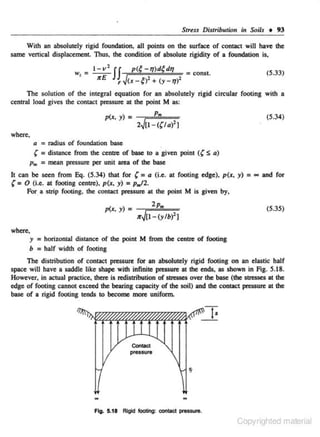Str~n

Distribution in Soils • 93

With an absolutely rigid foundation, all poiniS on lhe surface of contact will have lhe
s.ame vertical displacement Thus, the condition of absolute ri,g.idity of a foundation is.

v' II

w, = 11<E

p(~ - TJ)d~ dq

F~(x - ~)' + (y -

= const.

(5.33)

TJ)'

The solution of the integral equation for an absolutely rigid circular footing with a
central load gives the contact pressure at lhe point M as:
p(x. y) =

P.

(5.34)

2~[1-((/al'J

where,
a = radius of foundation base
' = distance from lhe centte of base to a given point (( S a)
p. = mean pressure per unit area of the base

'=

It can be seen from Eq. (5.34) !hat for ( = a (i.e. at footing edge). p(x, y) =
0 (i.e. at footing centre), p(x, y) = p.l2.
For a strip footing. the contact pressure at the point M is given by,
p(x. y) =

2p0
;rJ[I - (y/b)2 )

~

and for

(5.35)

where.
y = horizontal distance of lhe point M from tbe eenue of f()()(ing
b = half width of footing

The distribution of contact pressure for an absolutely rigid footing on an elastic half
space will have a saddle like shape wilh infinite pressure at lhe ends, as shown in Fig. 5.18.
However. in actual practice, there is redistribution of stresses over the base (the stresses at the
edge of footing cannot exceed lhe bearing capacity of lhe soil) and lhe contact pressure at lhe
base of a rigid footing tends to become more uniform.

•
Conlact

preS$ure

-

-

Fig. 5.18 Rigid footing: contact pressure.

Copyrighted material

 