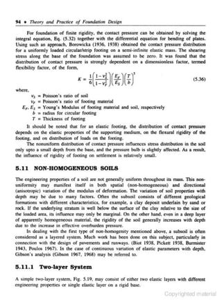 94 + nreory and Practice of Fou11datio11 Desig11
For foundation of finite rigidity, the contact pressure can be obtained by solving the
integral equation, Eq. (5.32) together with the differential equation for bending of plates.
Using such an approach, Borowicka (1936, 1938) obtained the contact pressure distribution
for a uniformly loaded circular/strip footing on a semi-infinite e lastic mass. The shearing
stress along the base of the foundation was assumed to be zero. It was found that the
distribution or contact pressure is strongly dependent on a dimensionless factor, termed
flexibility factor. of the fonn,
K=

~(: =j,)({;)(f)'

(5.36)

where-,

v5 =Poisson's ratio of soil
vF = Poisson's ratio of footing material

EF. Es = Young's Modulus of footing material and soil, respectively
b = radius for circular footing
T = Thickness of footing
It s hould be noted that for an elastic footing. the distribution of contact pressure
depends on the elastic properties of the supporting medium, on the flexural rigidity of the
footing, and on distribution of loads on the footing.
The nonunifonn dislribution of contact pressure influences stress distribution in the soil
only upto a small depth from the base. and the pressure bulb is slightly affected. As a. resu l~
the innuence of rigidity of footing on settlement is relatively smaJJ.

5.11

NON-HOMOGENEOUS SOILS

The engineering propenies or a soil are not generally unifonn throughout its mass. This nonuniformity may manifest itselF in both spatial (non-homogeneous) and directional
(anisotropic) variation of the modulus of deformation. The variation of soil properties with
depth may be due to many factors. Often the subsoil consists of different geological
formations with different characteristics. for example. a clay deposit underlain by sand or
rock. If the underlying stratum is well below the surface of the clay re lative to the s ize of
the looded area, its influence may only be marginal. On the Other hand. even in a deep layer
of apparently homogeneous material, the rigidity of the soil generally increases with depth
due to the increase in effective overburden pressure.
ln dealing with the first type of non-homogenity mentioned above. a subsoil is often
considered as a layered system. Much work has been done on this subjecl, particularly in
conn~tion with the design of pavements and runways. (Biot 1938. Pickett 1938, Bunniscer
1943, Poulos 1967). In the case of continuous variation of elastic parameters with depth.
Gibson's analysis (Gibson 1967. 1968) may be referred to.

5.11.1 Two-layer System
A s imple cwo-Jayer system. Fig. 5.19, may consist of either two elastic layers with different
engineering propenies or single elastic layer on a rigid base.

Copyrighted material

 