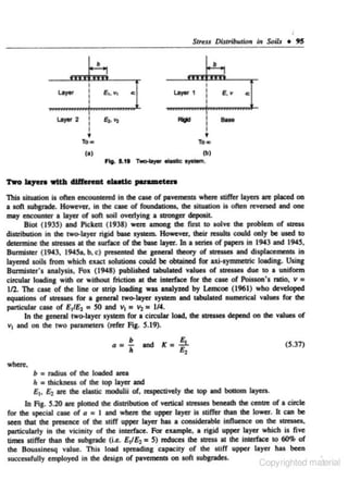 Streu Dutrfbutlon In Seils • 95
b

E, v

t

To •

To•

(I)

~

-

(b)
'IW<Ho)'Of olostic oya-.

Fig. S
.1t

This situation is on.:n encounlered in the case or pavements when: stirrer layers are placed on
a soft aubpade. However. in the cue of foundations, the situation Is on.:n rcvened and one
may encounter a layer of soft soil overlying a llrOQger clepooiL
Blot ( 1935) and Picken ( 1938) were among the fust to solve the problem of..,....
dillribution in the two-layer ri&id bose syown. However. their rcaults could only be used to
ddetmine the ~tresses at the surface of the bose layer. In a series of papen in 1943 and 1945,
Bunnister (1943. J945a. b. c) presented the geocnl theory of ~tresses and displacements in
layetcd soils from which exact solutions could be obtained for axl·aymmeuie loading. Using
Bunniltet's analysis, Fox (1948) published tabulated values of sueues clue 10 a uniform
circular loading wilh or wilhout friction at the inletface for the cue of Poisson's ratio, v =
112. The case of the line or strip loading was analyzed by Lemc:oe (1961) who developed
equations of stre&..a for a general two-layer system and ubulated numerical values for the
particular case of £ 11£2 • SO and v 1 = v, = 1/4.
In the general two-layer syatem for a circular load, the SII'C&Iel depend on the valuea of
v 1 and on the two pllamtten (refer Fig. 5.19).
Q

b
=- and K- .§_
h

-e.

(5.37)

where.

b • radius of the loaded area
lo s lhieknal of the top layer and

£ 1•

~

are the elastic modulii or. respectively the 1op and bOI2om layers.

In Ag. 5.20 are plotted the distribution of vertical streue1 benealh the ceniJC of a circle
for the special cue of a • I and where the upper layer is stiffer lhan the lower. It can be
seen that the presence of lhe •tirr upper layer has a considerable innuence on the stresses.
particulatly In the vicinity of the interface. For eumpk. a rigid upper layer which is five
times stirrer lhan lho aubgrade (i.e. £ 11~ = 5) tcduces lhe all'Css at the interface 10 60% of
the Bou•sincsq value. This load spreading capacity of the Iliff upper Ioyer has been
successfully employed In the de•ign of pavements on sort subgrades.

l OiJyrighted ma.enal

 