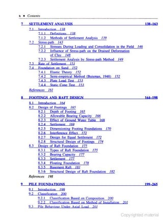 x + Comenu
7

SETI'LEMENT ANALYSIS
7 I

7.2

lntrOOnctinn 1 JR
7 I I
Definjrjons

138- 163

118

7. 1.2 Methods of Settlement Analysis I 19
Stress-path 141
7.2. 1 Stresses During loading and Consolidation in the Field
7 .2.2 Influence of Stress-path on the Drained Deformarion
of Clav 148
7.2.3 Settlement Analysis by Stress-poth Method 149

7,3

Rote of SettlemenJ

7 ,4

Foundatjon on Sand

7 .4.1
7 .4.2

146

151

152

Elastic Theory I 52
Semi-empirical Method (Buisman. 1948)

7,4.3

Plate Load Test

74 4

Stj)tjc Cone Tt-SJ

I 52

/ 51
151

Re(trenets 161
8

FOOTINGS AND RAFI' DESIGN

164-!98

164

8 I

lntmductjon

8.2

Design
8.2. 1
8.2.2
8.2.3

of Footings 165
Depth of Footing /65
Allowable Bearing Capacity 166
Effecl of Ground Wa1er Table 168

82 4

Senlement

8.2.5
8.2.6
8.2. 7
8.2.8
De.<ign
8.3.1
8.3.2

Dimens ioning Footing Foundations 170
l nterfcrenre Effect /72
Design for Equal Settlement 172
Structural Design of Footings 174
of Raft Foundation 175
Types of Rllft Foundation 175
Bearing Capacity 177

8.3

169

177

8 .3.3

Scttlcmenl

8.3.4

Aoating Foundation

8.3.5

Basement Raft

178

/81

8.3.6 Structural Design of Raft Foundation
Referenc-. I 98
9

182

PIJ.E FOUNDATIONS
9 I
9.2

9.3

lntroductjon 199
C!qs..,jfie.ation 200
9.2. L Classi fication Based on Composition 200
9.2.2 C!assjficatjoo Based on Merbod of lnsta!larjoo
Pile Behaviour Under Axial J.ood 201

199- 265

201

Copyrighted material

 