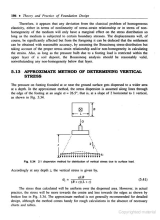 106 • Tl1eory and Practice of Foundation Design
Therefore, it appears that any deviation from the classical problem of homogeneous
nonlinearity of stress-strain relationship or in terms of nonelasticity. eilher in terms
homoge,neity of 1he medium will only have a marginal effect on the stress distribution so
long as the medium is subjecled to certain boundary stresses. The displacements will, of

or

course, be significancly affecc buc from !he foregoing ic can be deduced c !he seulemenl
ed
hac
can be obtained with reasonable accuracy, by assuming lhe Boussinesq stress-distribution but
c
oking accounc of the proper scress-strain relationship and/or non-homogeneity in calculating
the scrains. Also, as long as che pressure bulb due co a footing load is reslricted wilhin !he
upper layer of a soil deposic, the Boussinesq analysis should be reasonably valid,
notwithsc
anding any non-homogeneity below chac layer.

5.13 APPROXIMATE METHOD OF DETERMINING VERTICAL
STRESS
The pressure on footing founded at or near the ground s urface gets dispersed to a wider area

at a depth. In !he approximate melhnd, !he scress dispersion is assumed along lines through
the edge of !he footing 01 an angle ex = 26.5°, that is, 01 a slope of 2 horizontal co I vertical,
as shown in Fig. 5.34.

Q

r;·
l

..

2~

..

•

1'

lri~~Hiiiiiil~~;hq,
Fig. 5.34 2:1 dispersion method for dlsmbution of vertical stress due to surface toad.

Accordingly at any depth

z.

the venical

u. =
•

s ires.~

is given by.

qLB
(8 + z)(L + z)

(5.41)

The stres:.~ thus calculated will be unifonn over the dispersed area. However, in actual
practice. the s tress wiJI be more towards the centre and Jess towards the edges as shown by
broken line in Fig. 5.34. The approximate method is not generally recommended for detailed
design. although the method comes handy for rough calculations in the absence of necessary
charts and tables.

Copyrighted material

 