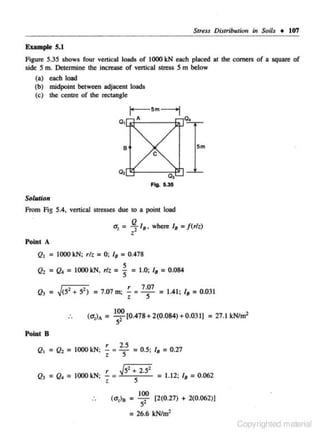 Stress Distribuliotr in Soils + 107

Example 5.1

Figure 5.35 shows four vertical loads of I000 leN each placed at the comers of a square of
side 5 m. Detennine the increase or venical stress 5 m below
(a) each load
(h) midpoint between adjacent loads
(c) the centre of the rectllngle

Sm

0, "1-- - -0,
:::-1"
Ftg. 5.35

Solution

From Fig S.4. vertical stresses due to a point load

u, = ~ 11 ,

••

Point A

where /8 = / (rlz)

Q1 = 1000 kN; rlz = 0; 18 = 0.478
5
Q2 = Q. = 1000 leN, r/z = 5 = 1.0; /8 = 0.084
Q3 =

J<52 ... 52)

= 7.07 m;

(UjA

~ z 7 ·~

= 1.41; '• = 0.031

100
= -52 [0.478+2(0.084)+0.03 1J =27.1JcN/m2

Point 8

r
2.5
Q, = Q, = 1000 leN; - = z 5 = 0.5; '· = 0.27
r

Q3 = Q. = 1000 kN; -

z

J5· ... 2.52
=
5

(u,)s =

100
5'

= 26.6

= 1.12; '•

= 0.062

[2(0.27) ... 2(0.062)1
lcN/m2

Copyrighted material

 
