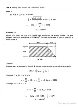 108 • 11reory and Practice of Foundatiolf Du,.gn
Point C

Qt

=Q, =Q) = Q, = 1000 kN
~r2.--=5,:-+ 2.52
--.,-

r

= -'-----,5: - - - =o.71: 1, = 0.11
1000

(<>,lc = __,- [4 x 0.17)

:.

s

= 27.2 kNim'
Example 5.2

Figure 5.36 shows the plan or a nexible rafl fou nded on lhe ground surface. The area
suppOrts a uniform vertical load or 200 kN/m 2. Estimate the increase in vertical stress 15 m
below point A.

,.

30m

15m

"!"

T

.,

15m

l__
A
Fig. 5.31

Sol uJion

Consider <WO rectangles (I + II) and II wilh lhe point A at lhe comer of each rectangle.
(UJA

=q l -; lau)
(lat•l

Rectangle (I + II): 15 m x 45 m
nr

=

45

"i5

15

= 3.0; n = 15

= 1.0,

= 0.201

/•t•n

Rectangle II: 15m x 15m

m=n=

(u,}A

IS
15

= 1.0; /

0

u

= 200 [0.20 1

= 0.174
I

2

X

0.174]

= 22.8 kN/m2
Copyrighted material

 